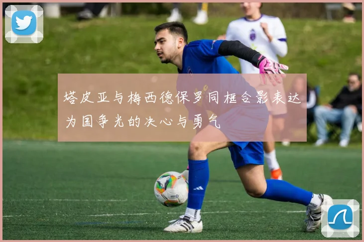 塔皮亚与梅西德保罗同框合影表达为国争光的决心与勇气