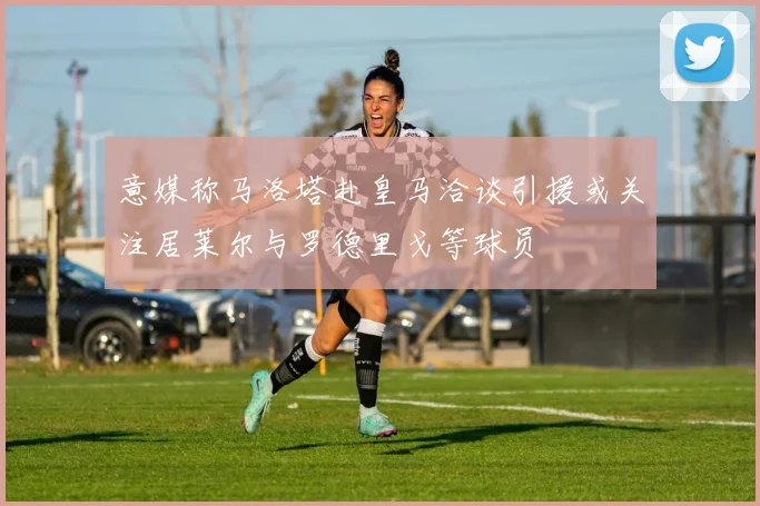意媒称马洛塔赴皇马洽谈引援或关注居莱尔与罗德里戈等球员