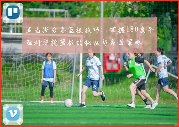 亚当斯分享篮板技巧：掌握180度平面科学抢篮板的秘诀与角度策略