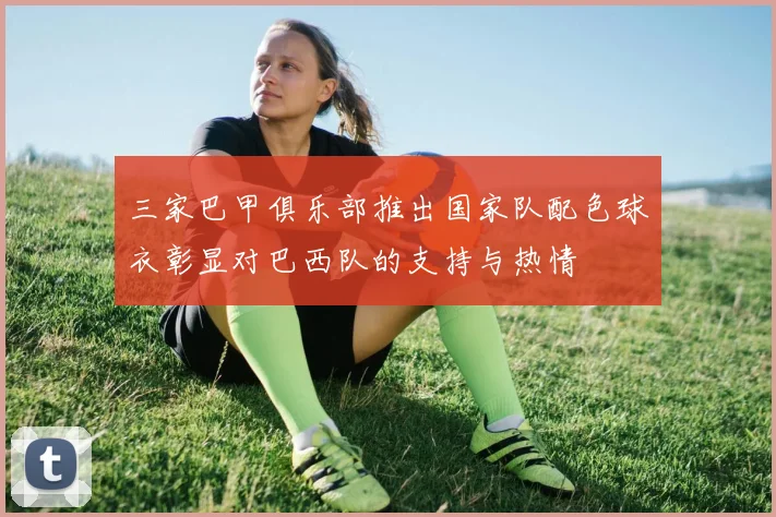 三家巴甲俱乐部推出国家队配色球衣彰显对巴西队的支持与热情