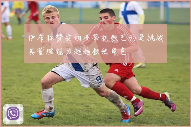 伊布称赞安切洛蒂执教巴西是挑战其管理能力超越教练角色