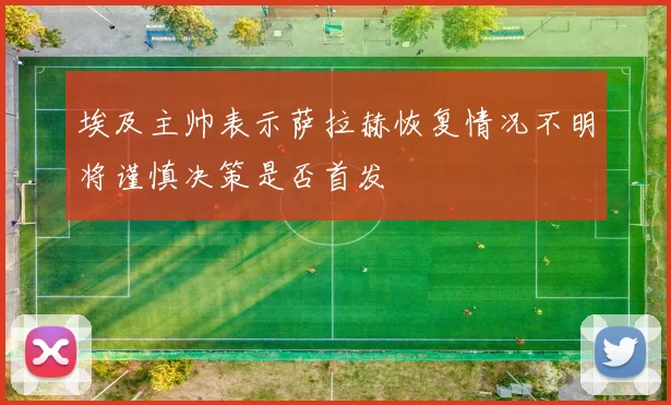 埃及主帅表示萨拉赫恢复情况不明将谨慎决策是否首发