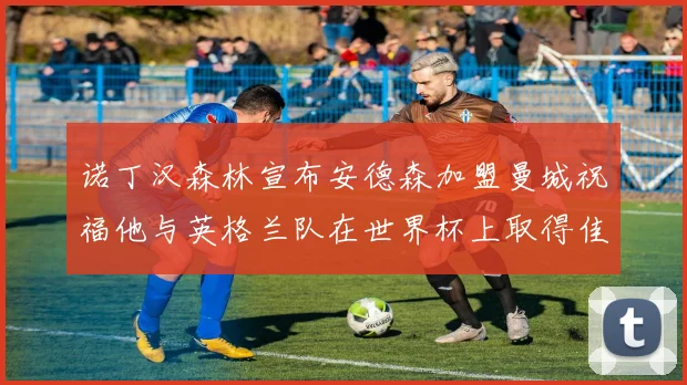 诺丁汉森林宣布安德森加盟曼城祝福他与英格兰队在世界杯上取得佳绩