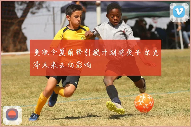 曼联今夏前锋引援计划将受齐尔克泽未来去向影响