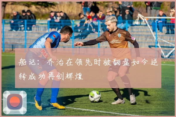 船记：乔治在领先时被翻盘如今逆转成功再创辉煌