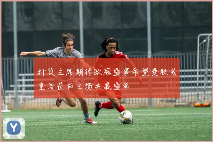 科莫主席期待欧冠盛事希望曼联或皇马莅临主场共襄盛举
