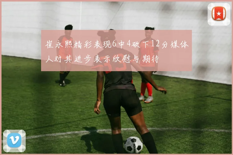 崔永熙精彩表现6中4砍下12分媒体人对其进步表示欣慰与期待