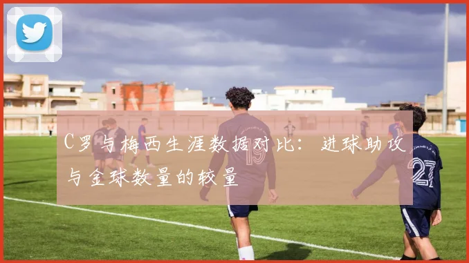 C罗与梅西生涯数据对比：进球助攻与金球数量的较量