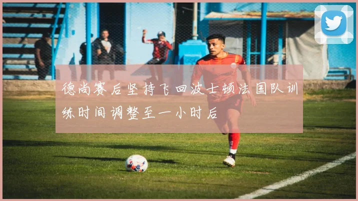 德尚赛后坚持飞回波士顿法国队训练时间调整至一小时后