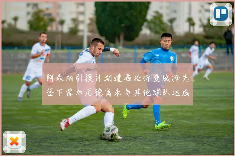 阿森纳引援计划遭遇挫折曼城抢先签下蒙加厄德高未与其他球队达成协议