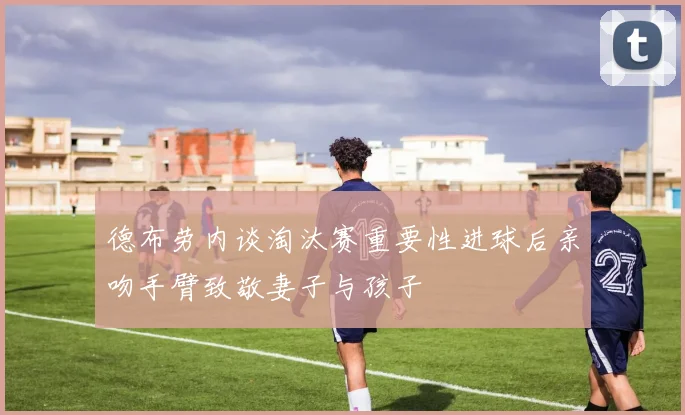 德布劳内谈淘汰赛重要性进球后亲吻手臂致敬妻子与孩子