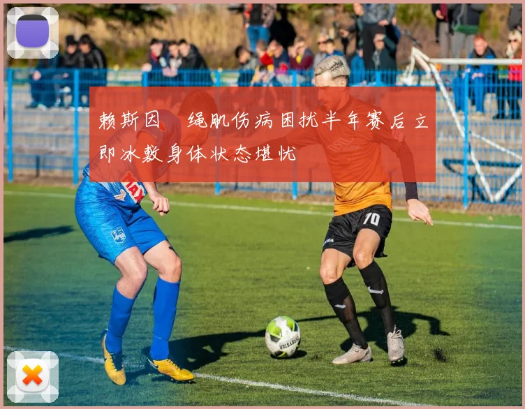 赖斯因腘绳肌伤病困扰半年赛后立即冰敷身体状态堪忧