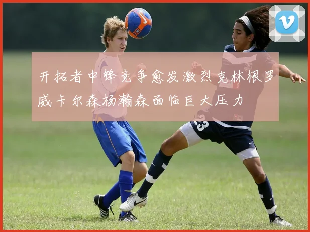 开拓者中锋竞争愈发激烈克林根罗威卡尔森杨瀚森面临巨大压力