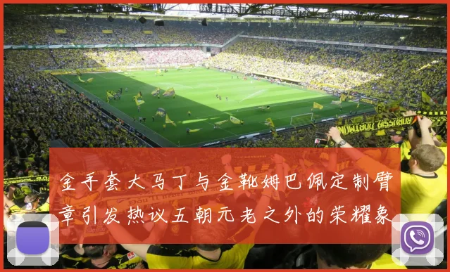 金手套大马丁与金靴姆巴佩定制臂章引发热议五朝元老之外的荣耀象征