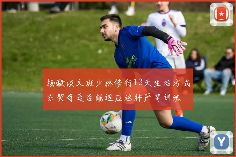 杨毅谈文班少林修行13天生活方式东契奇是否能适应这种严苛训练