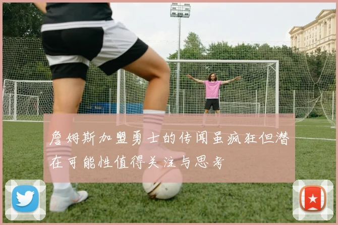 詹姆斯加盟勇士的传闻虽疯狂但潜在可能性值得关注与思考