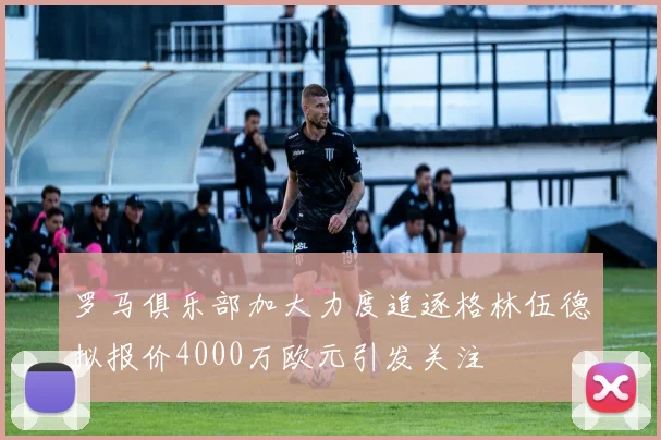 罗马俱乐部加大力度追逐格林伍德拟报价4000万欧元引发关注